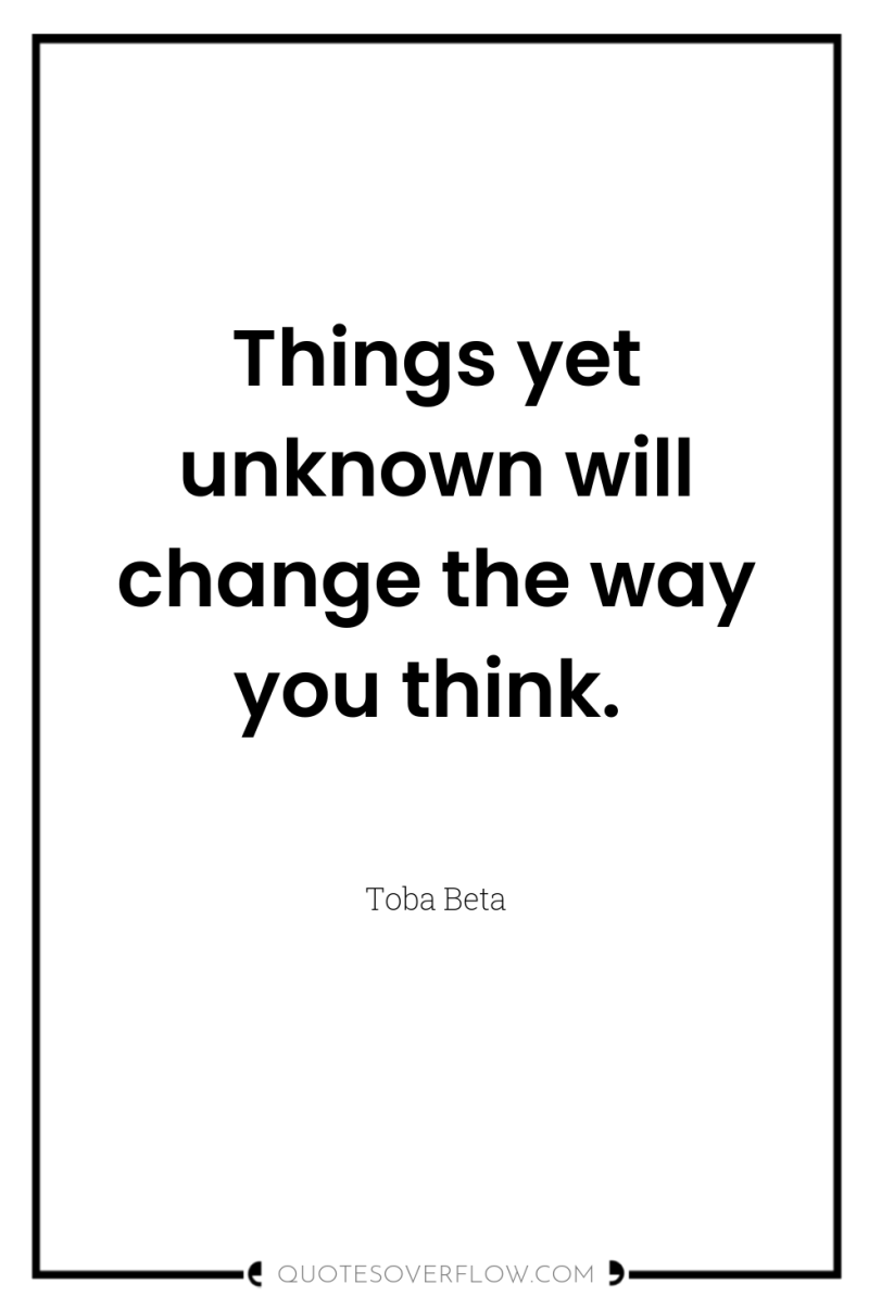 Things yet unknown will change the way you think. 