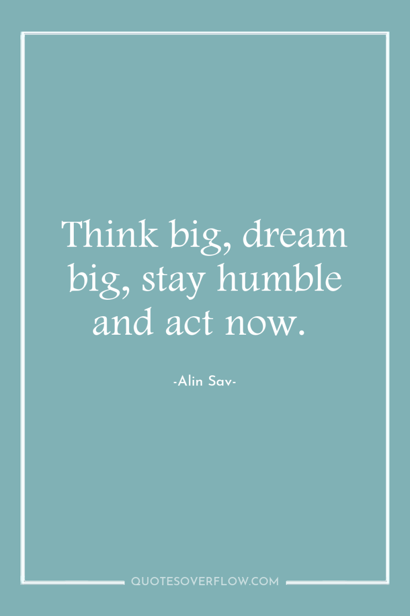 Think big, dream big, stay humble and act now. 