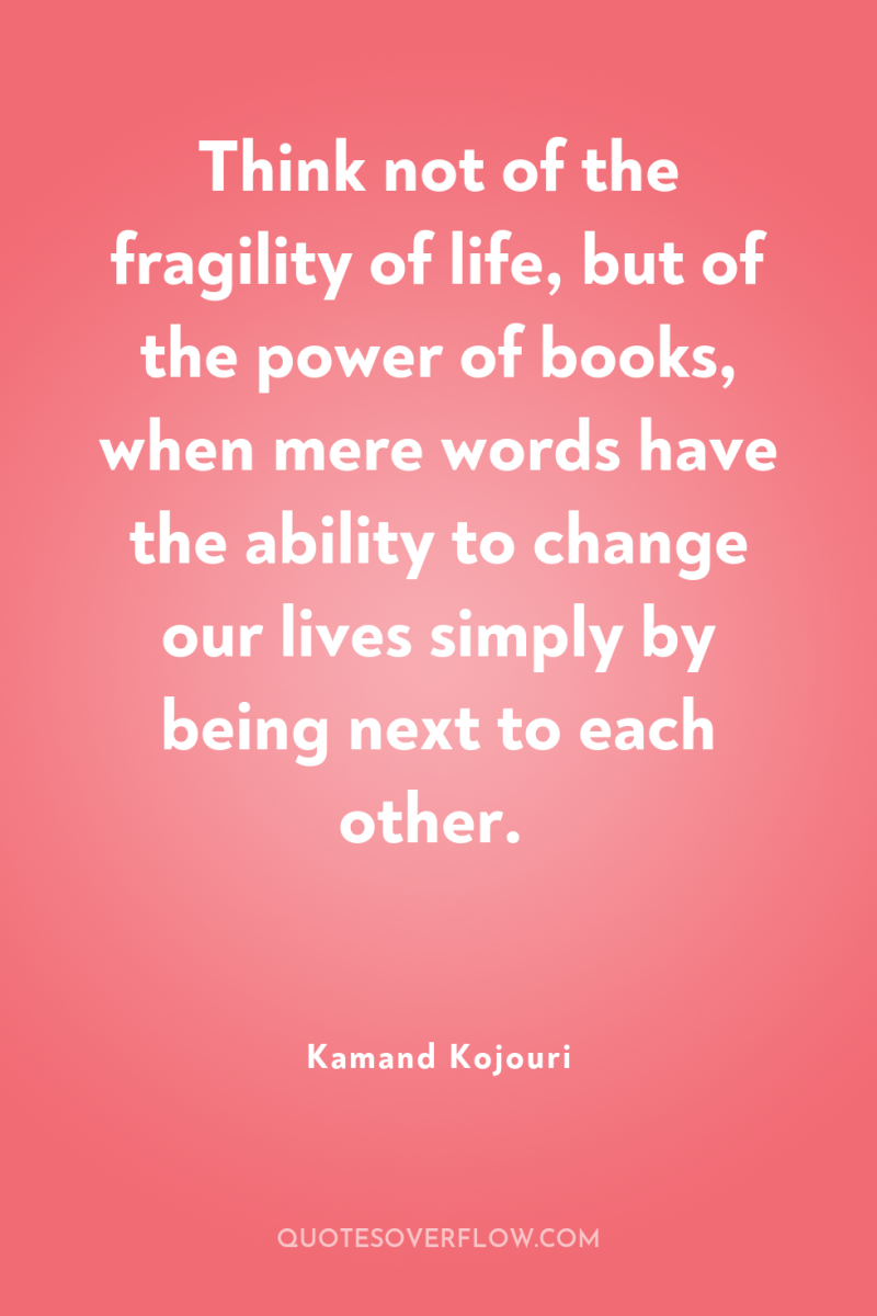 Think not of the fragility of life, but of the...