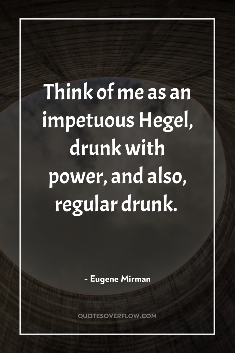 Think of me as an impetuous Hegel, drunk with power,...