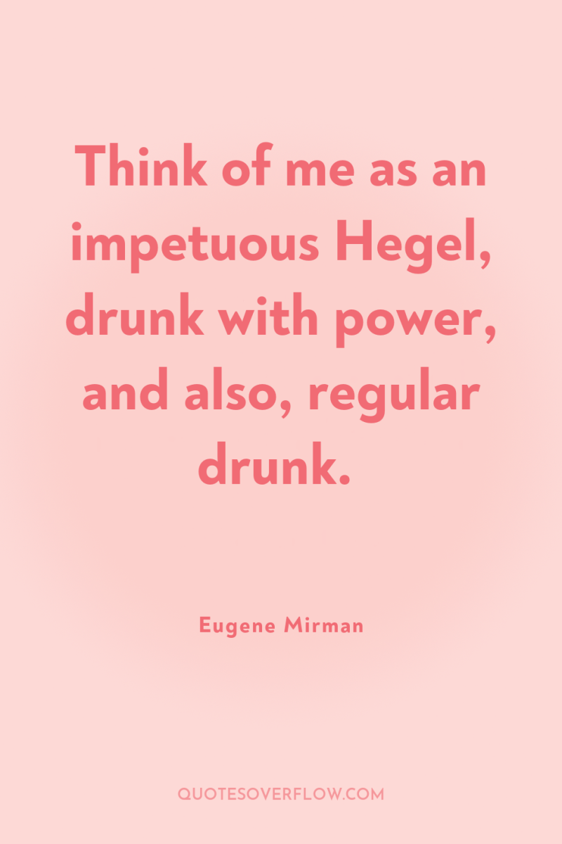 Think of me as an impetuous Hegel, drunk with power,...