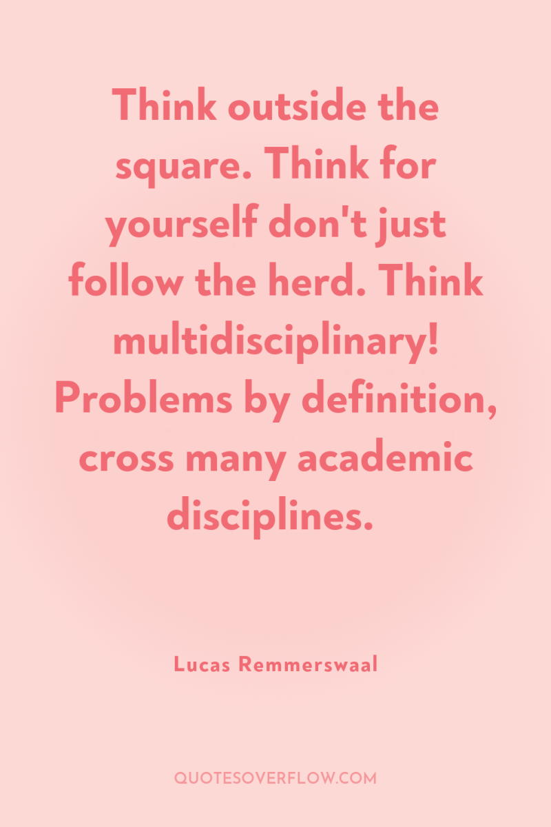Think outside the square. Think for yourself don't just follow...