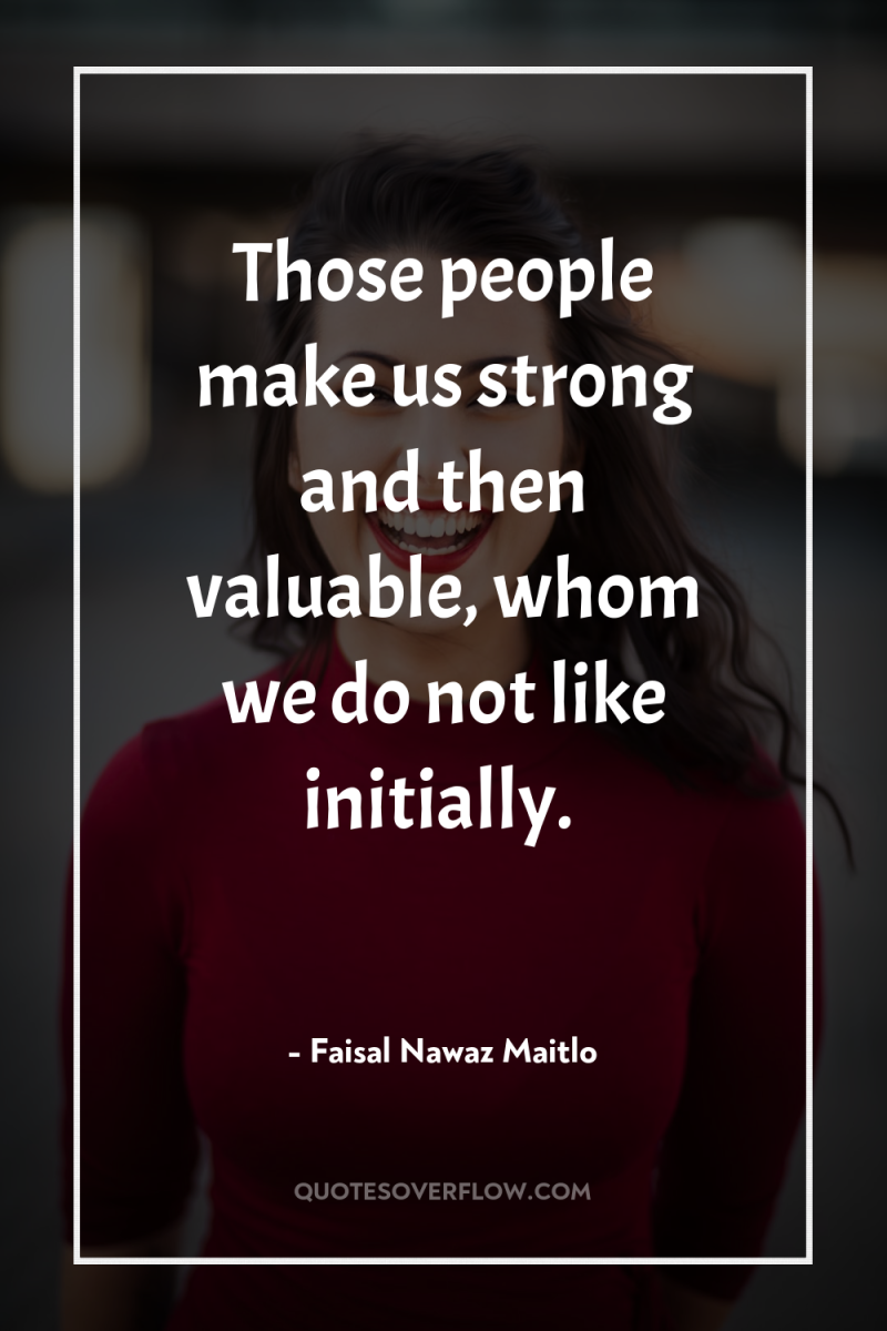 Those people make us strong and then valuable, whom we...