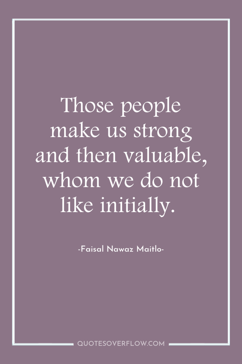 Those people make us strong and then valuable, whom we...