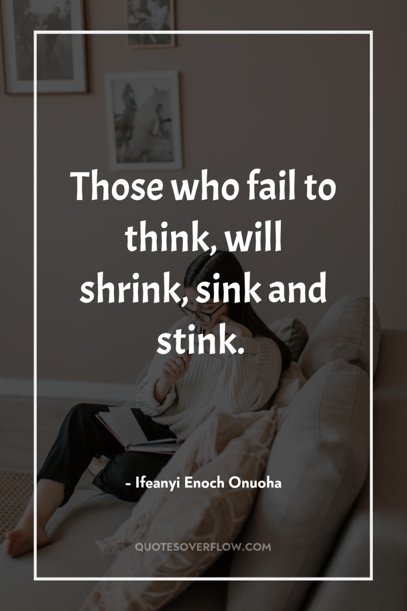 Those who fail to think, will shrink, sink and stink. 