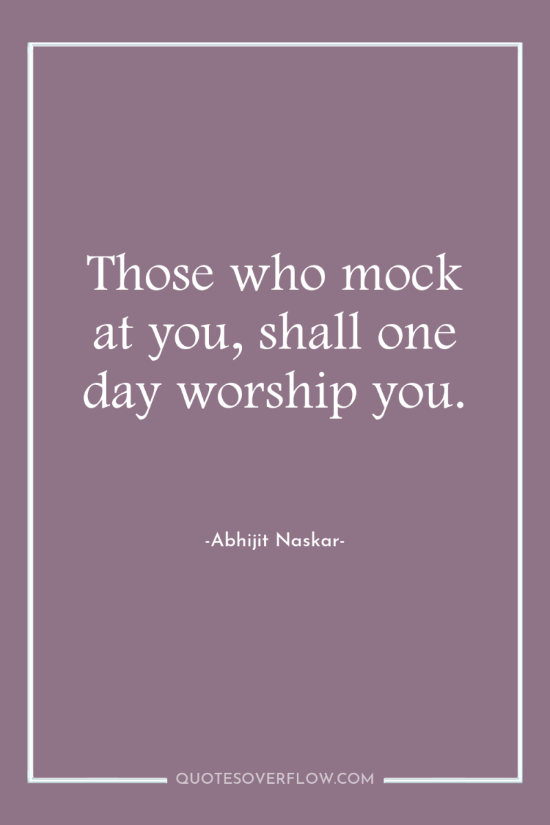 Those who mock at you, shall one day worship you. 