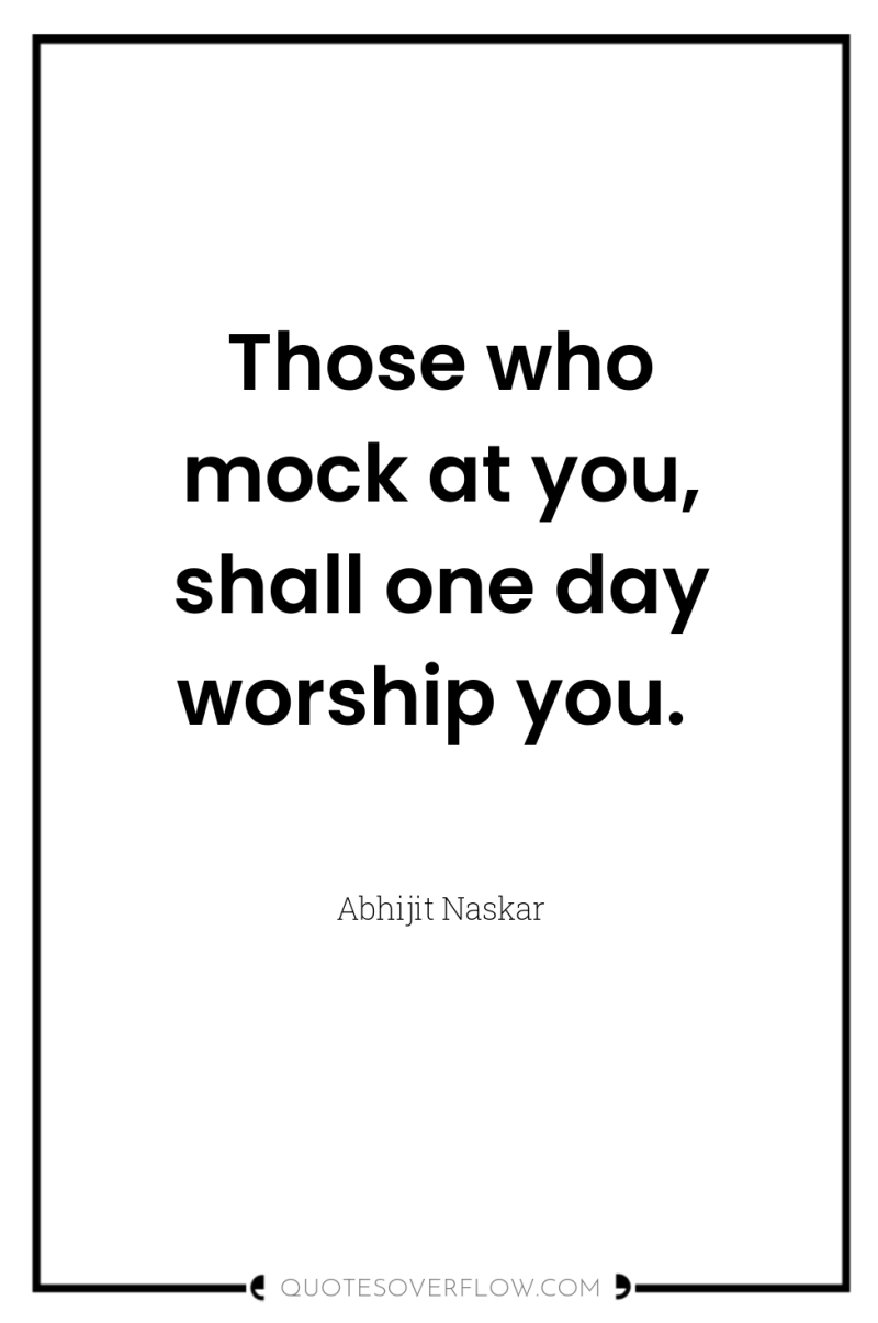 Those who mock at you, shall one day worship you. 