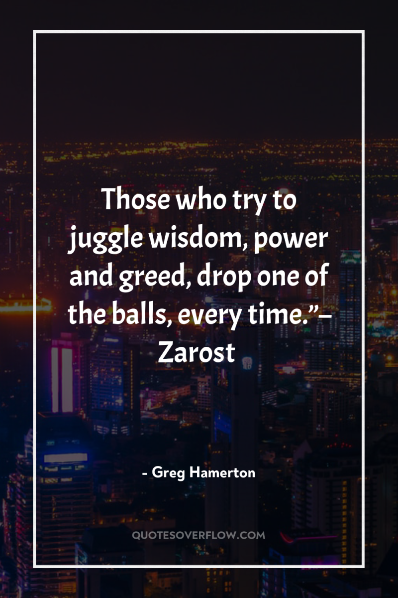 Those who try to juggle wisdom, power and greed, drop...
