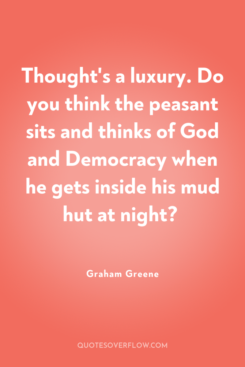 Thought's a luxury. Do you think the peasant sits and...