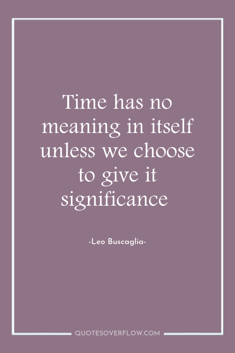 Time has no meaning in itself unless we choose to...