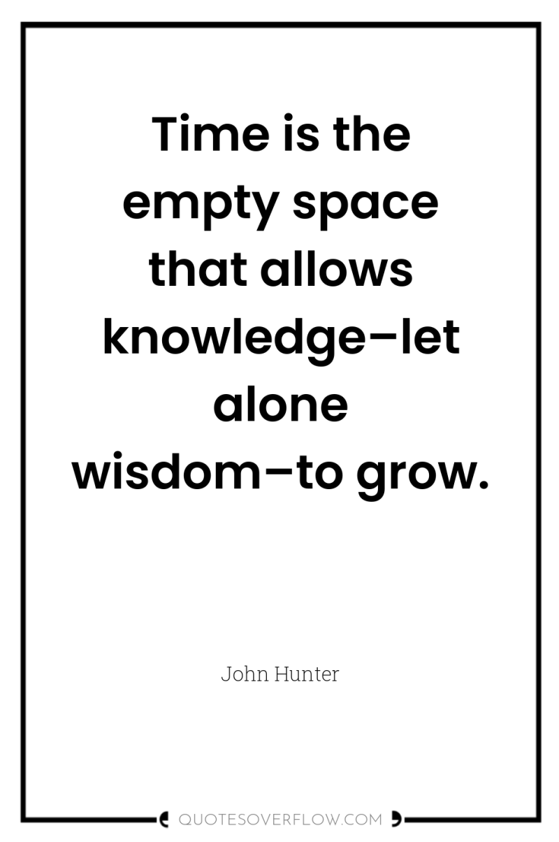 Time is the empty space that allows knowledge–let alone wisdom–to...