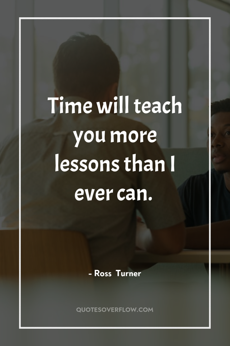 Time will teach you more lessons than I ever can. 