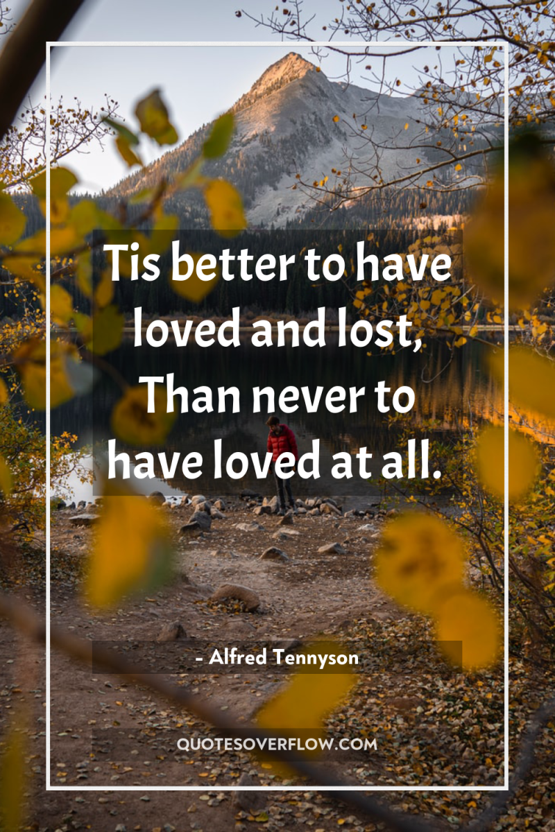 Tis better to have loved and lost, Than never to...