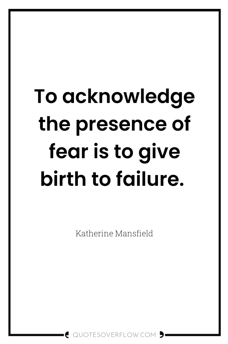 To acknowledge the presence of fear is to give birth...