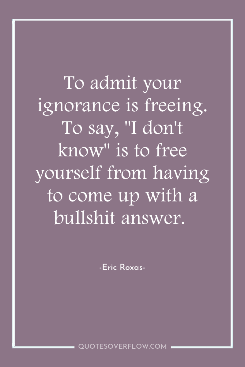 To admit your ignorance is freeing. To say, 