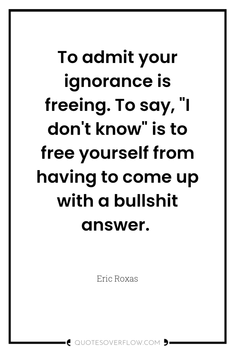 To admit your ignorance is freeing. To say, 