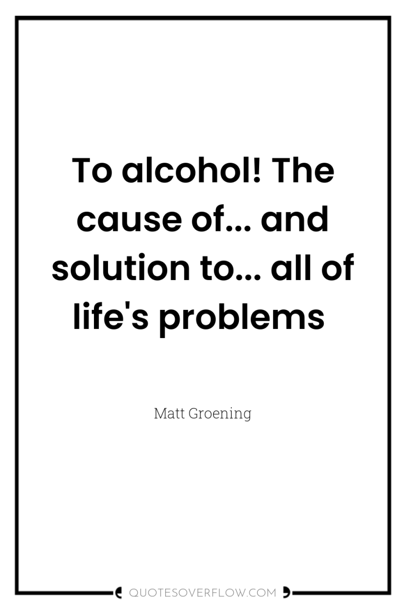To alcohol! The cause of... and solution to... all of...