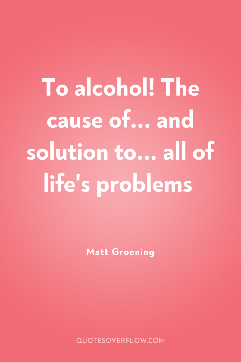 To alcohol! The cause of... and solution to... all of...
