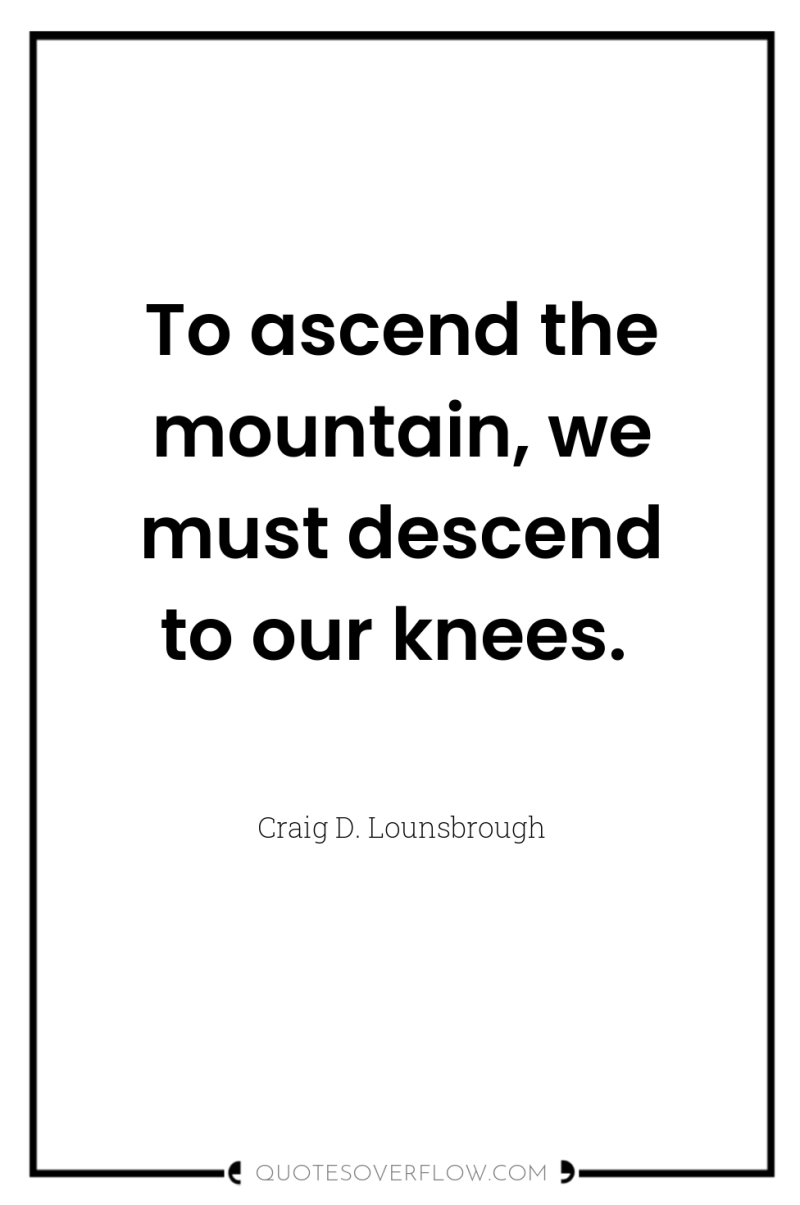 To ascend the mountain, we must descend to our knees. 