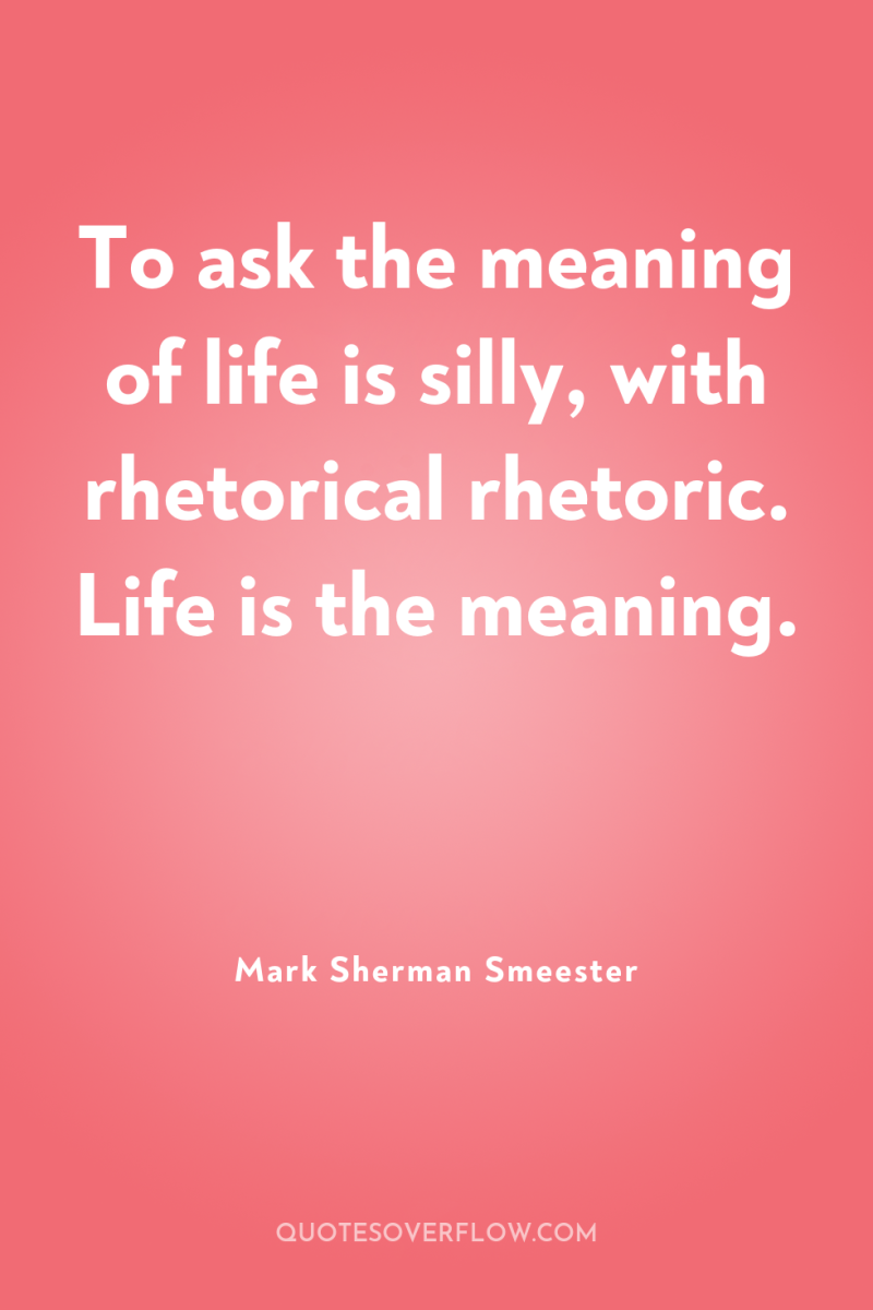 To ask the meaning of life is silly, with rhetorical...