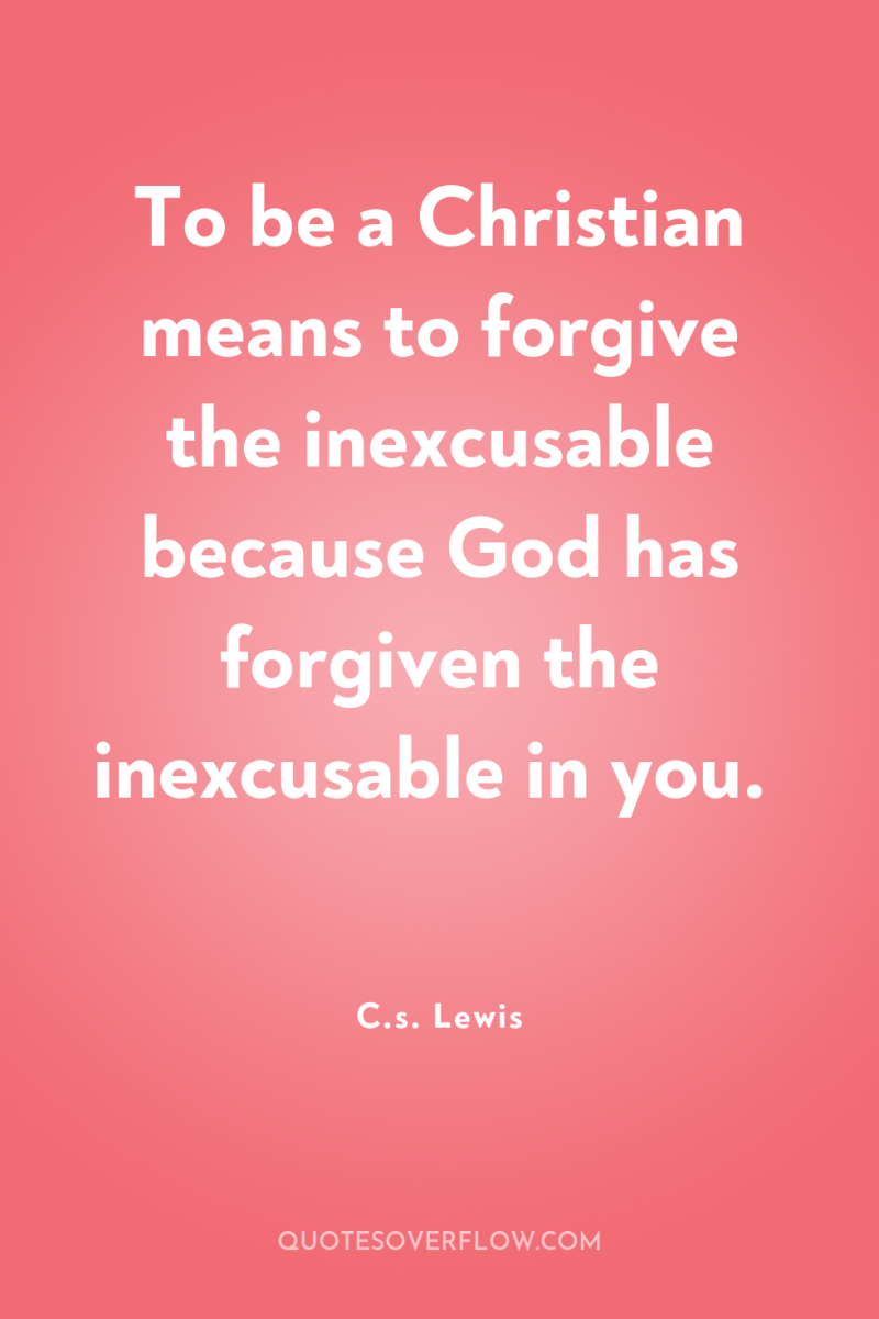 To be a Christian means to forgive the inexcusable because...