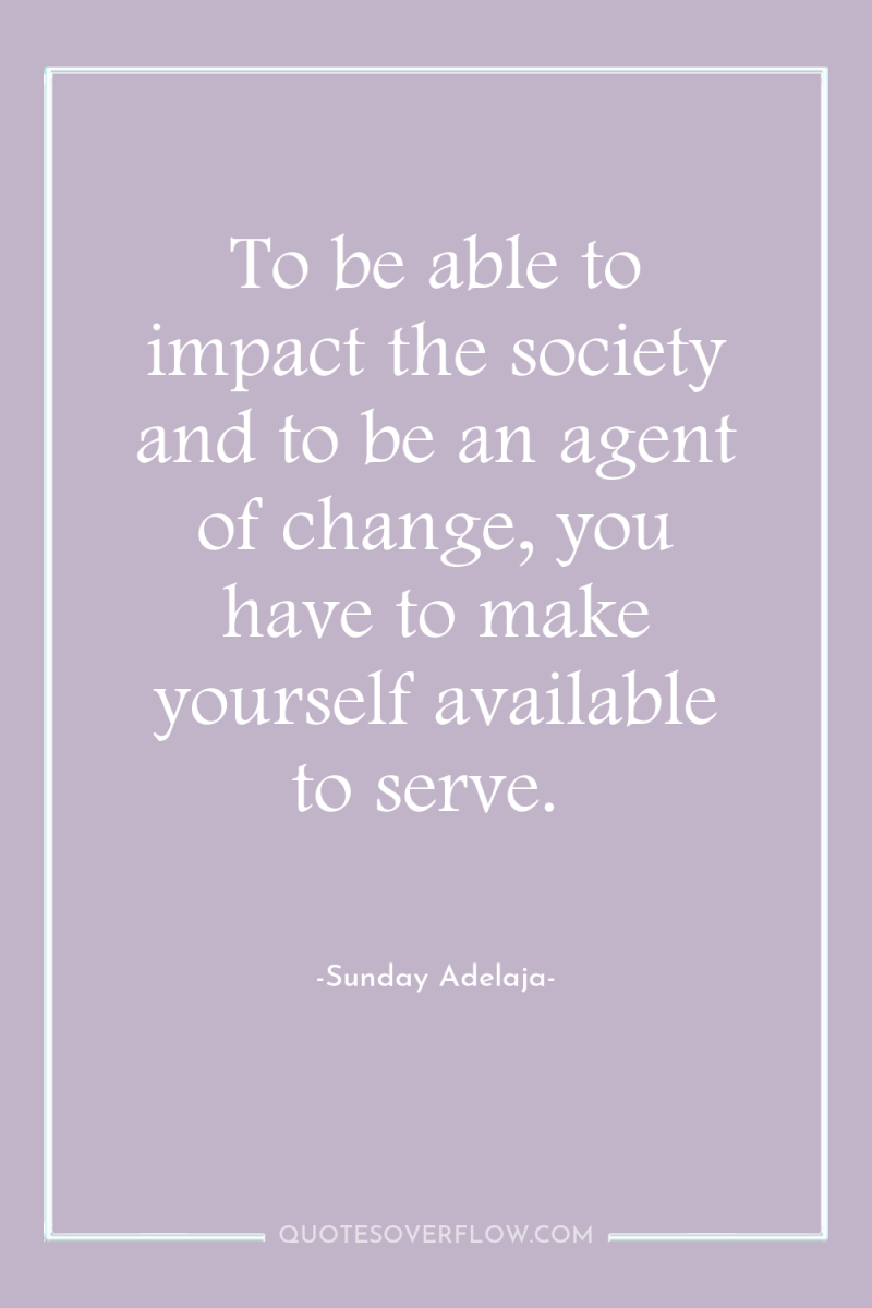 To be able to impact the society and to be...