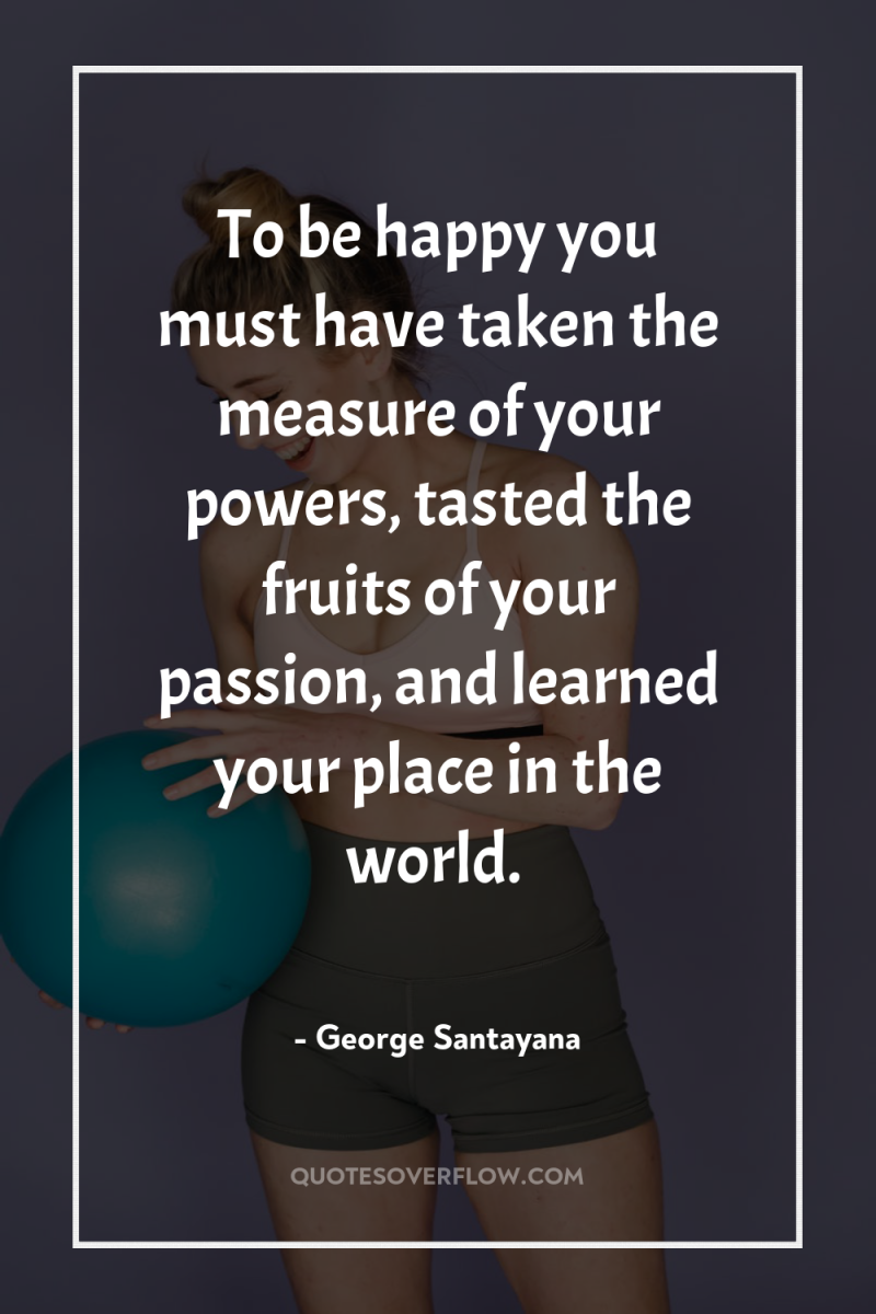 To be happy you must have taken the measure of...