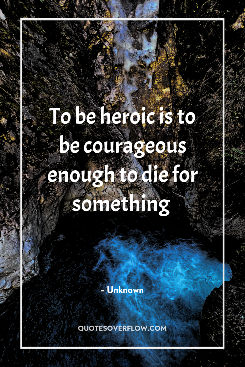 To be heroic is to be courageous enough to die...