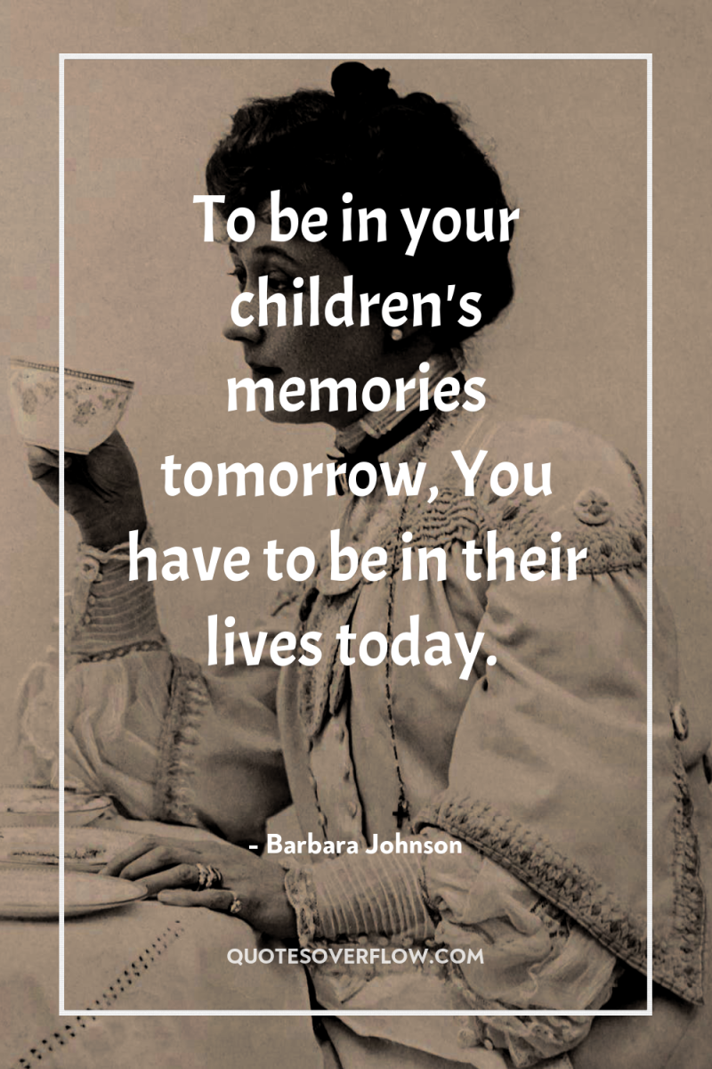 To be in your children's memories tomorrow, You have to...