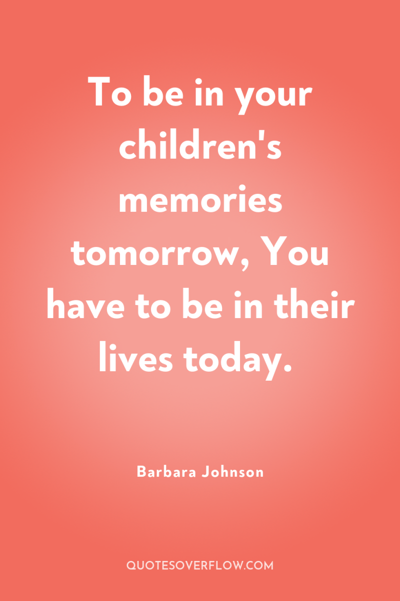 To be in your children's memories tomorrow, You have to...