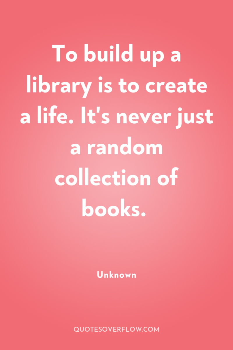 To build up a library is to create a life....