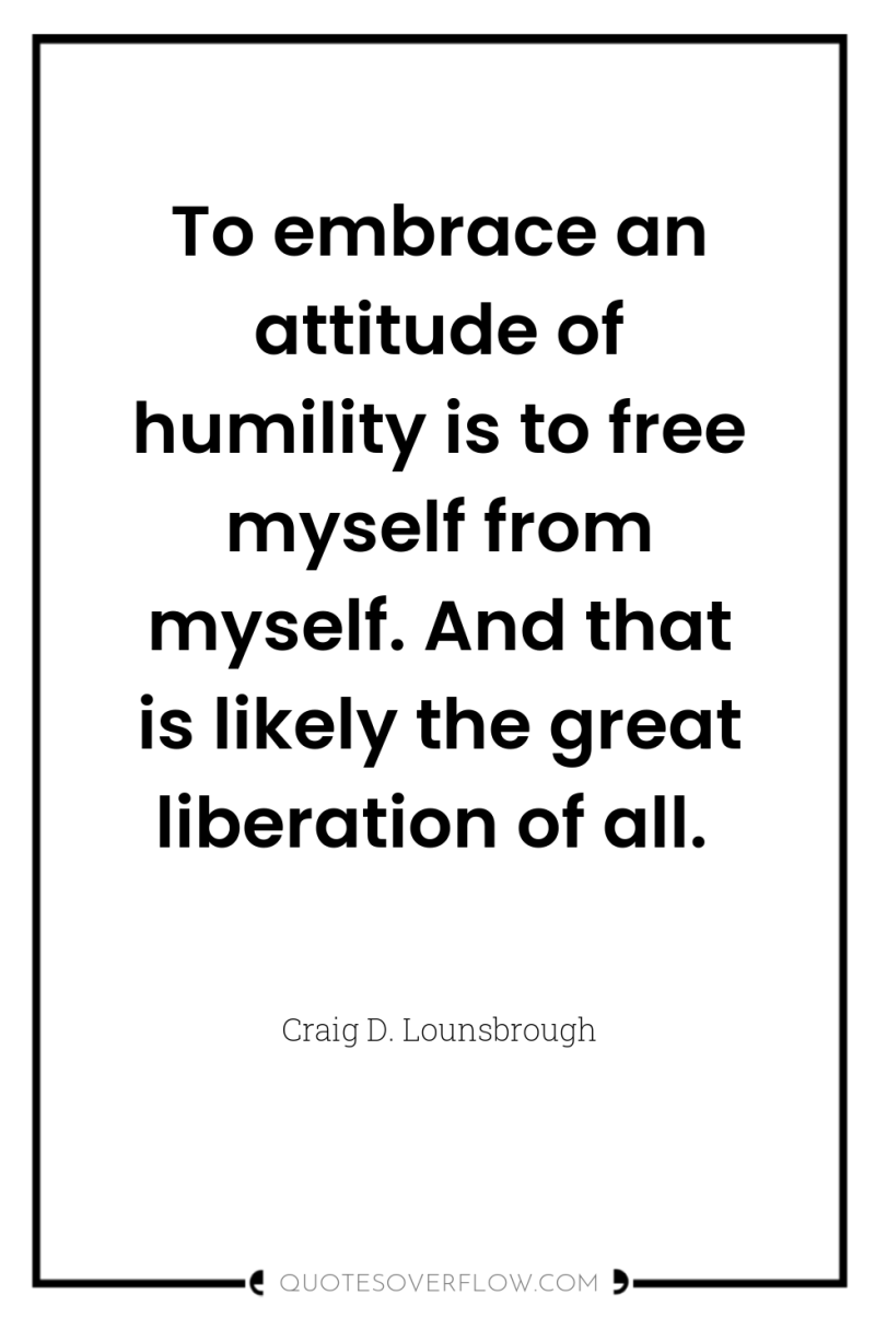 To embrace an attitude of humility is to free myself...