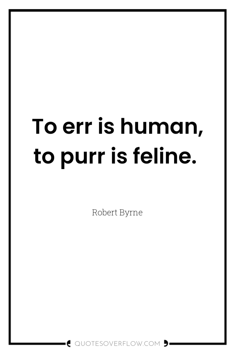 To err is human, to purr is feline. 