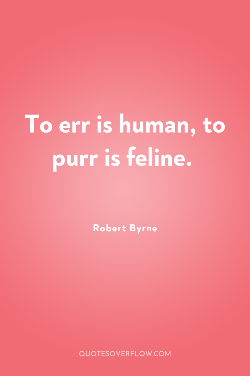 To err is human, to purr is feline. 