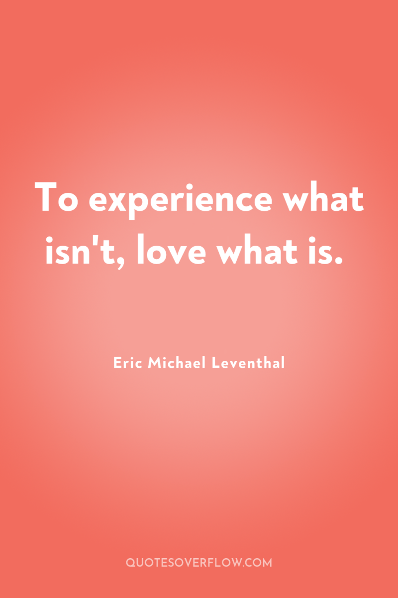 To experience what isn't, love what is. 