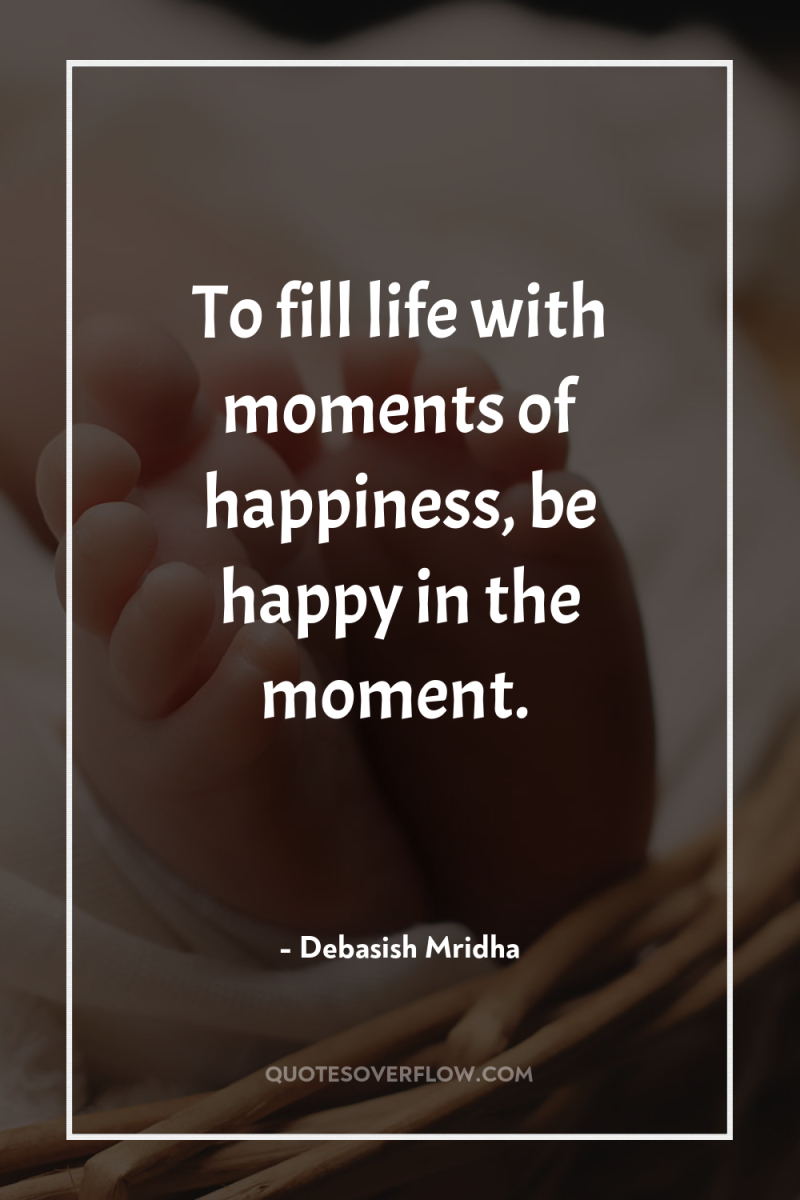 To fill life with moments of happiness, be happy in...