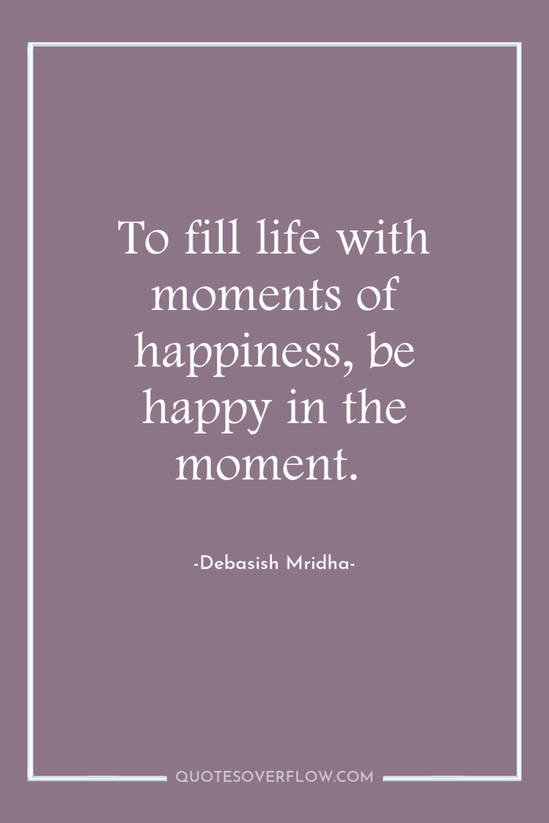 To fill life with moments of happiness, be happy in...