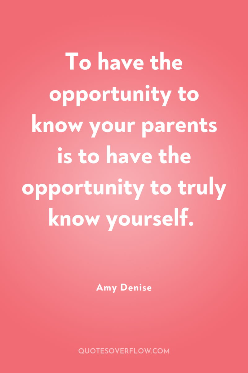 To have the opportunity to know your parents is to...