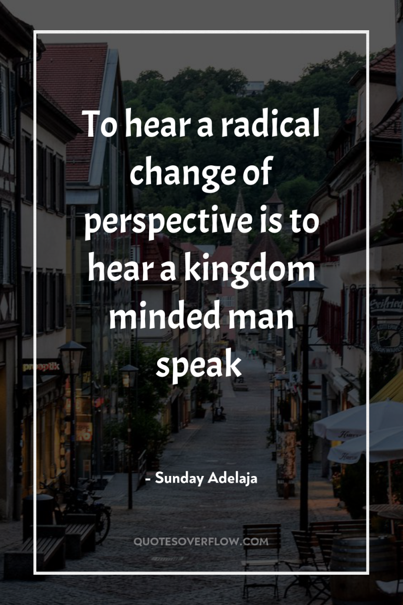 To hear a radical change of perspective is to hear...