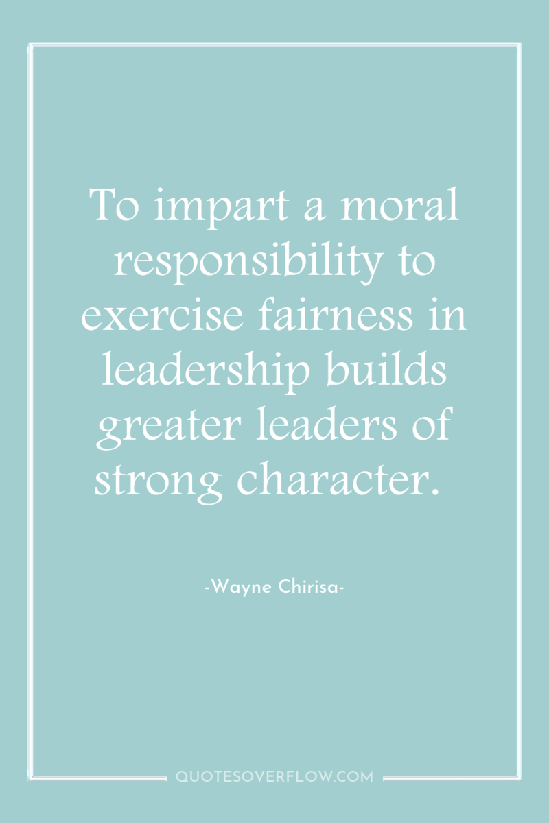 To impart a moral responsibility to exercise fairness in leadership...
