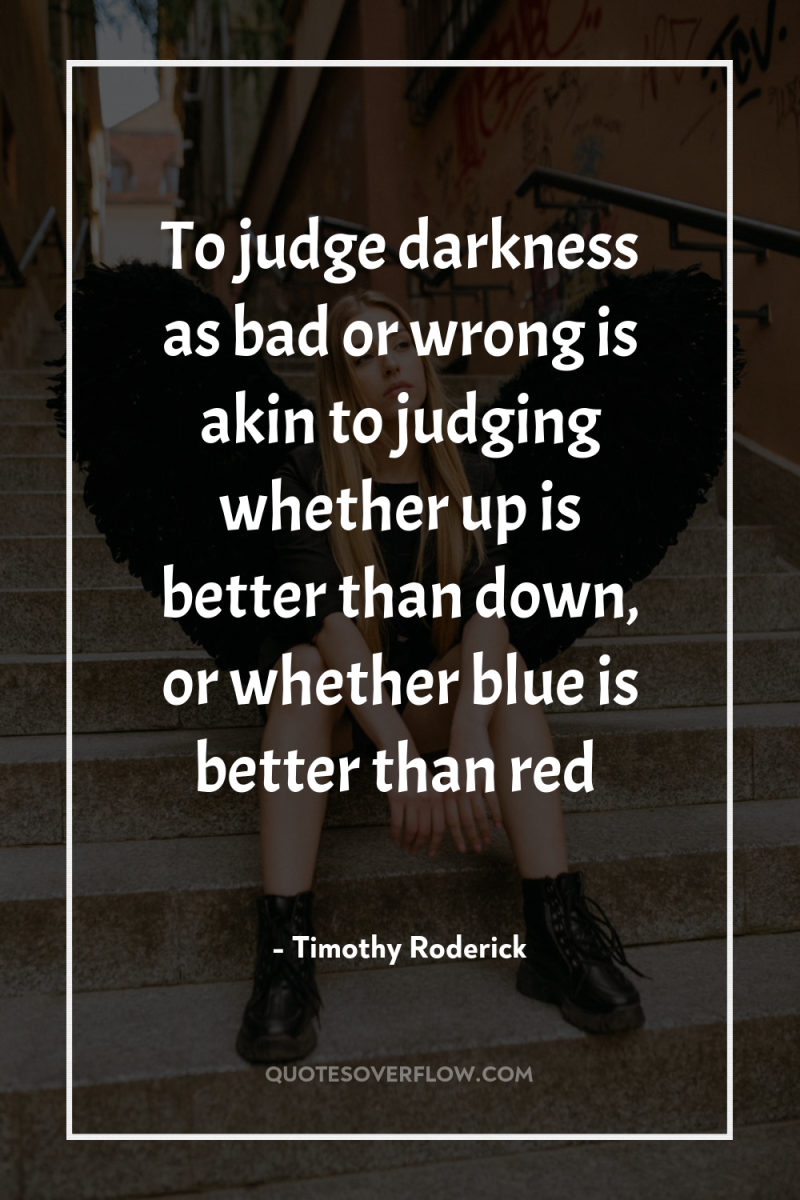 To judge darkness as bad or wrong is akin to...