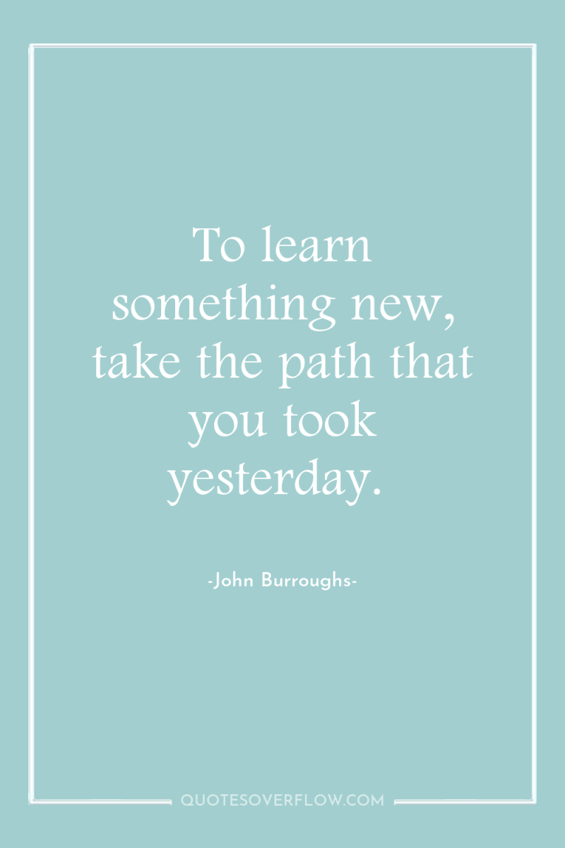 To learn something new, take the path that you took...