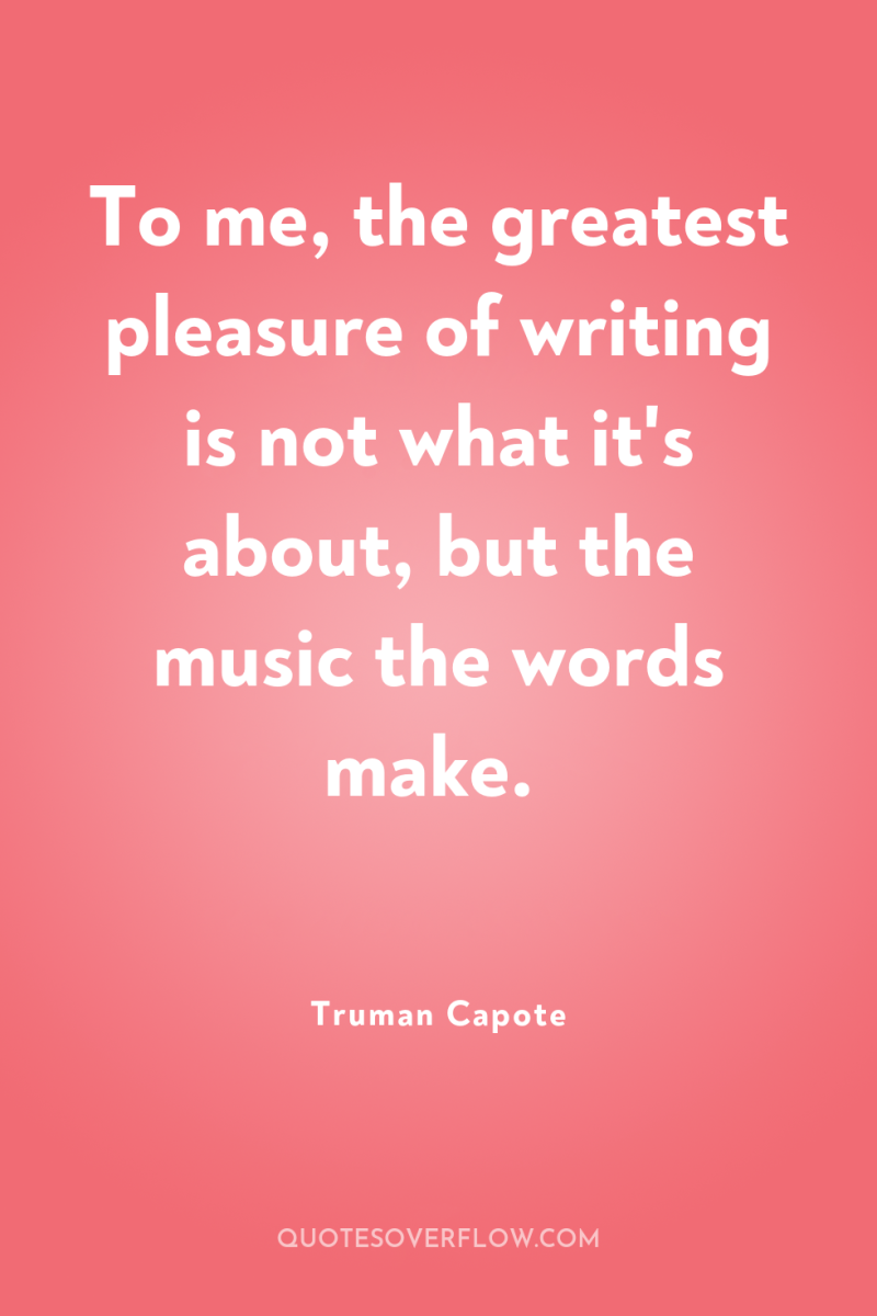 To me, the greatest pleasure of writing is not what...