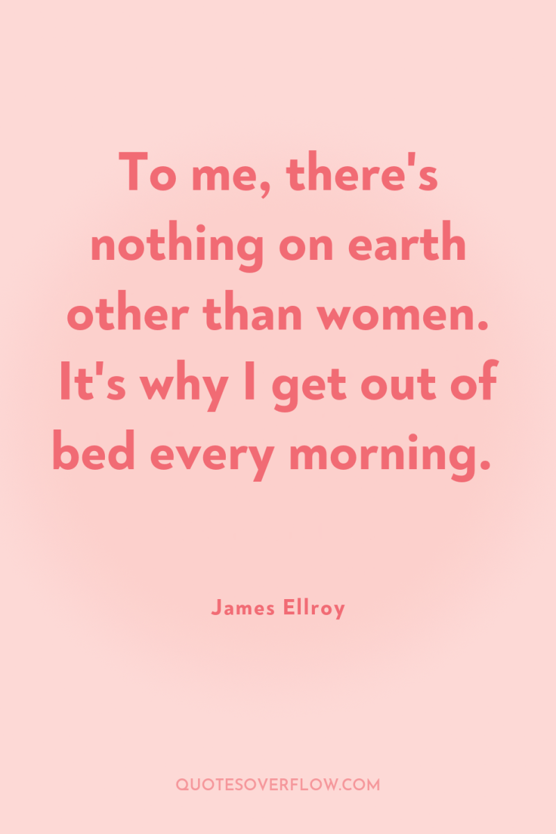 To me, there's nothing on earth other than women. It's...