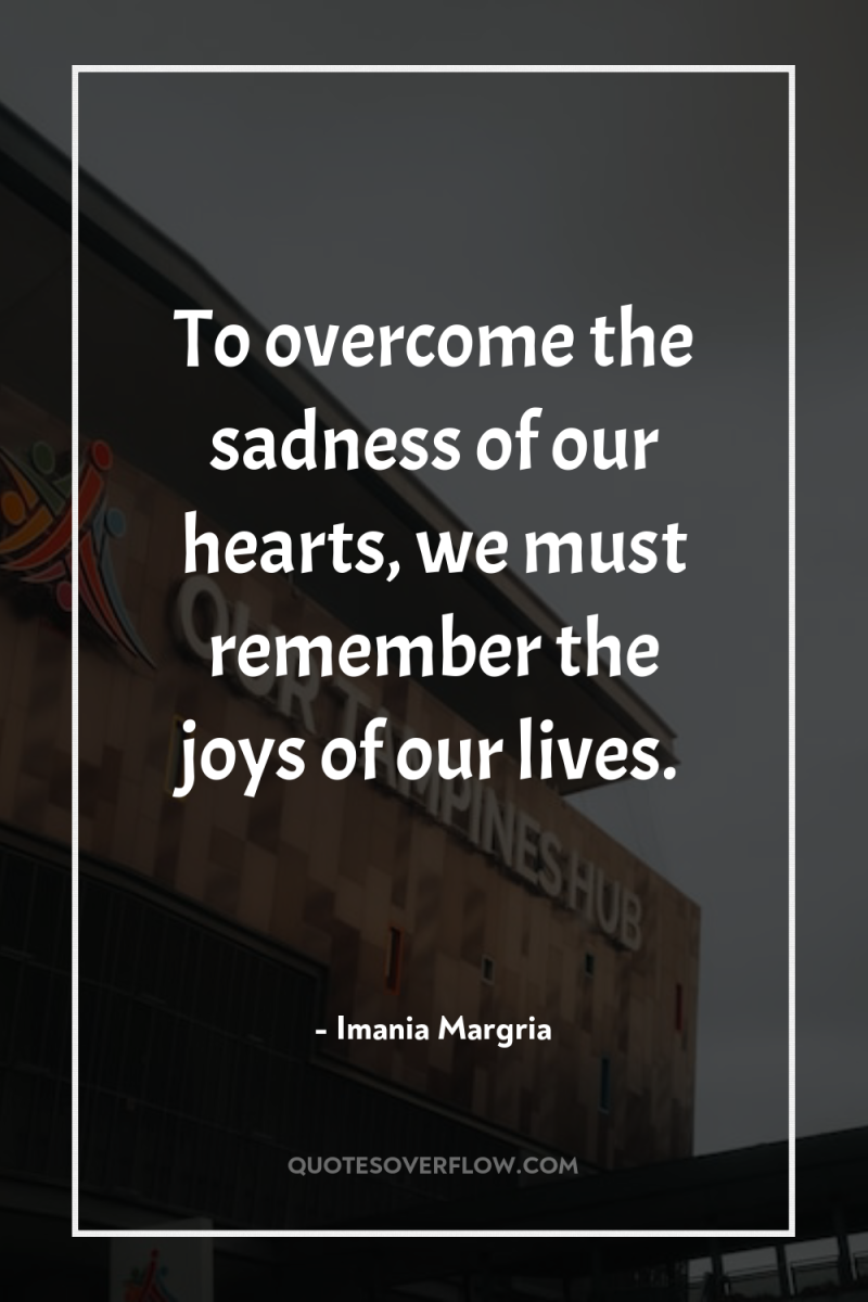 To overcome the sadness of our hearts, we must remember...