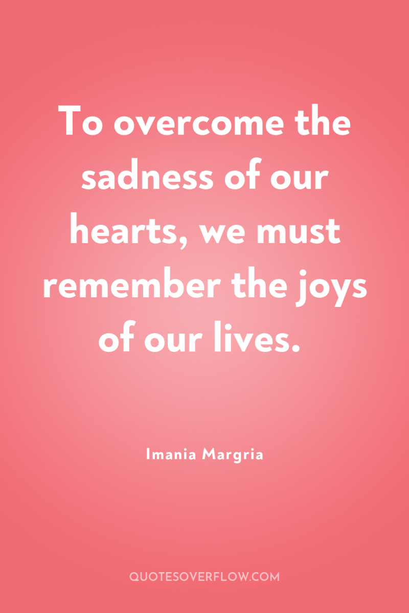 To overcome the sadness of our hearts, we must remember...