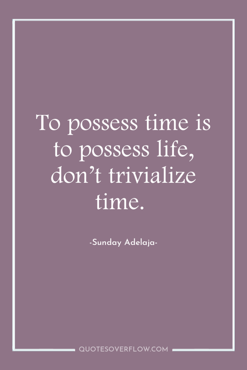 To possess time is to possess life, don’t trivialize time. 