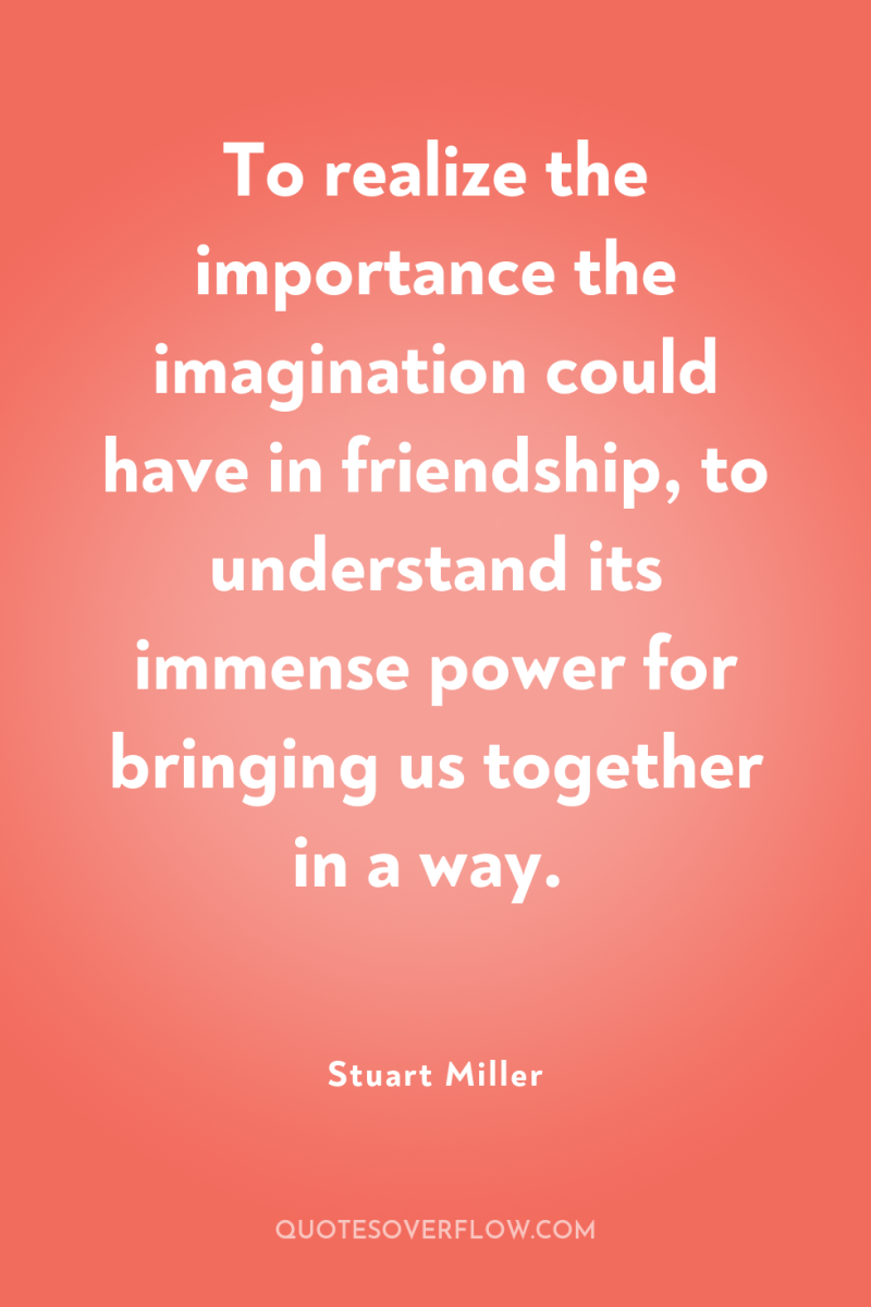 To realize the importance the imagination could have in friendship,...