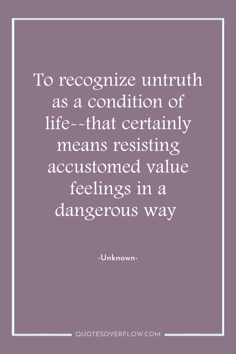 To recognize untruth as a condition of life--that certainly means...
