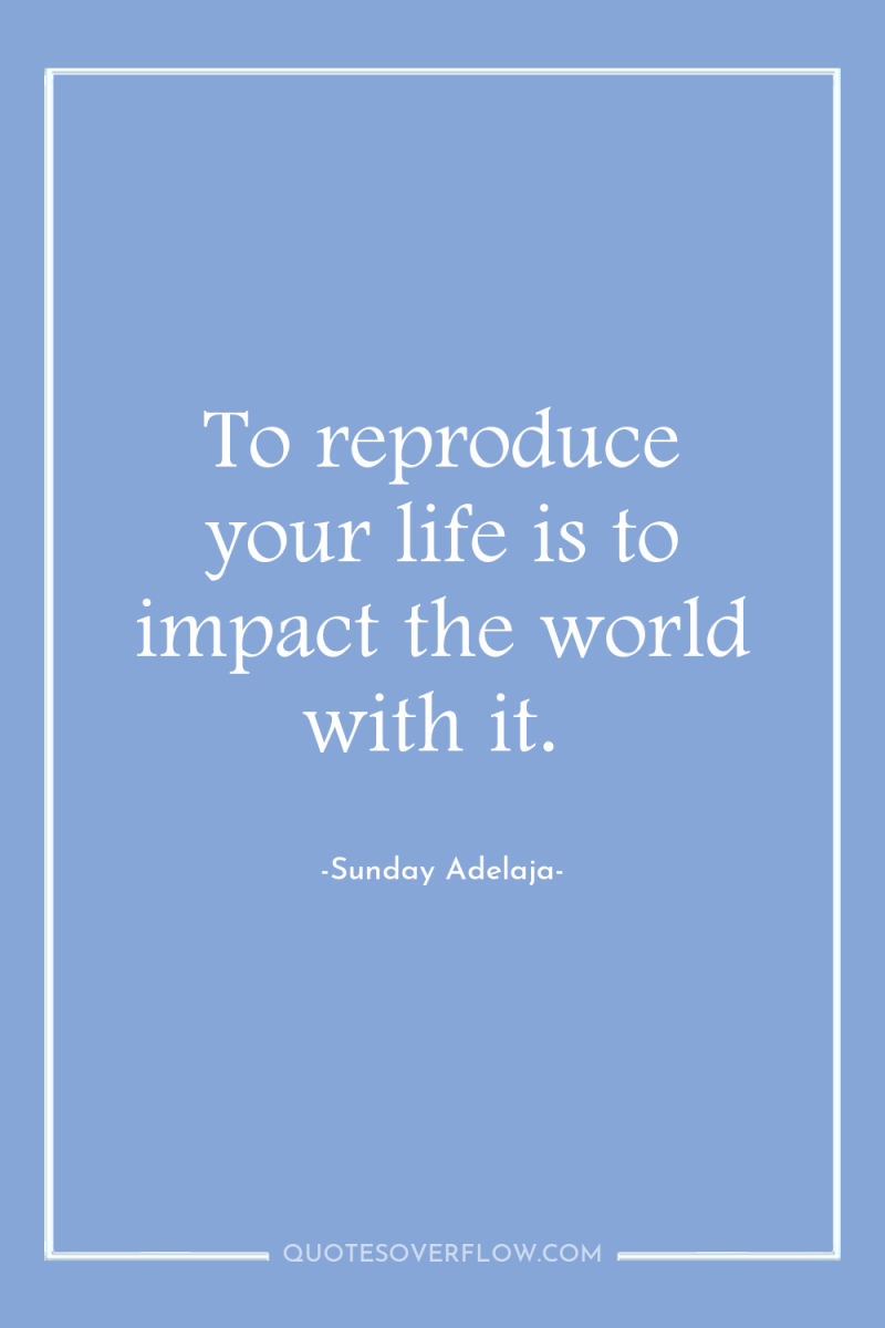 To reproduce your life is to impact the world with...